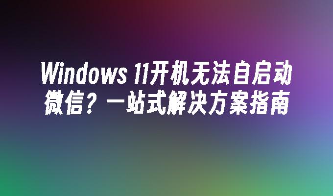 Windows 11开机无法自启动微信？一站式解决方案指南