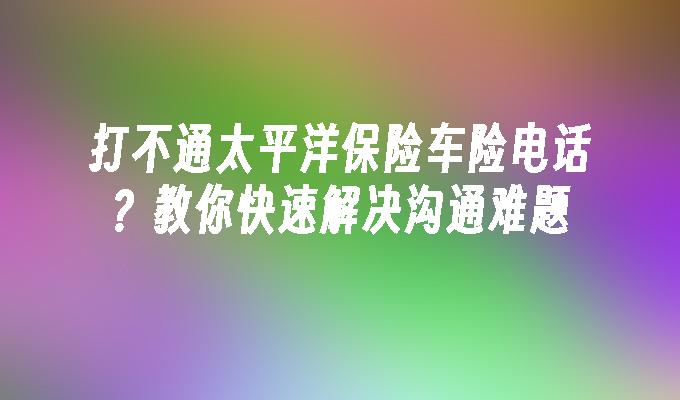 打不通太平洋保险车险电话？教你快速解决沟通难题