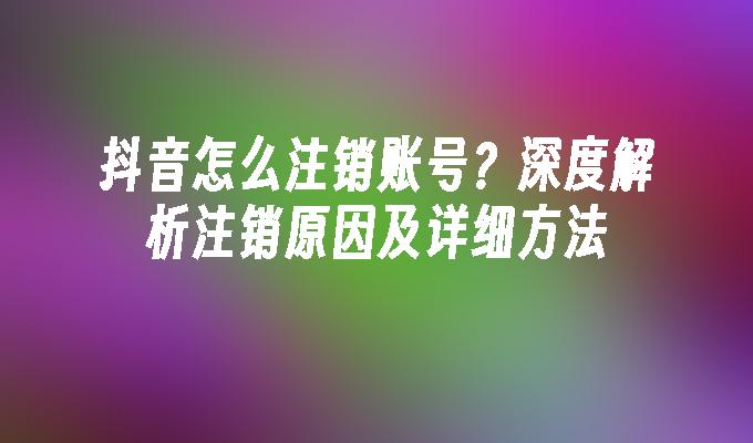 抖音怎么注销账号？深度解析注销原因及详细方法