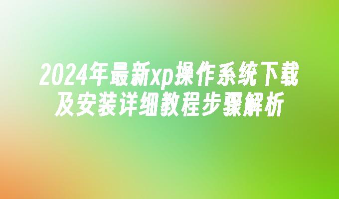 2024年最新xp操作系统下载及安装详细教程步骤解析