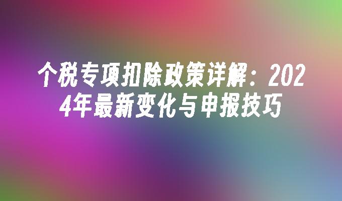 个税专项扣除政策详解：2024年最新变化与申报技巧