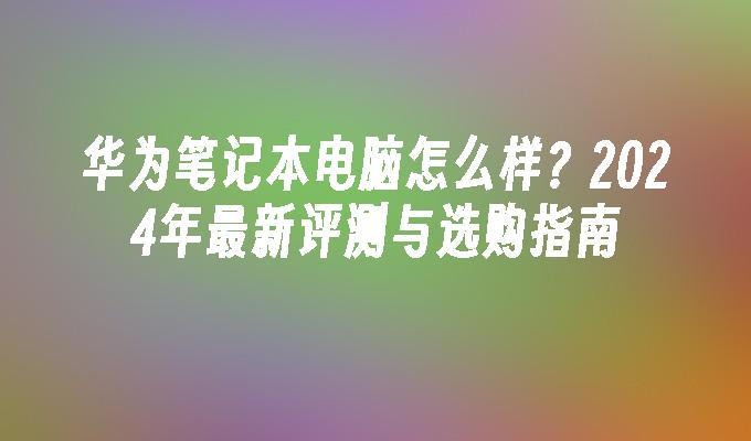 华为笔记本电脑怎么样？2024年最新评测与选购指南