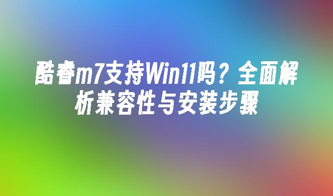 酷睿m7支持Win11吗？全面解析兼容性与安装步骤