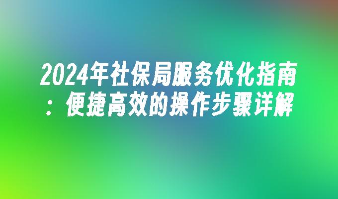 2024年社保局服务优化指南：便捷高效的操作步骤详解