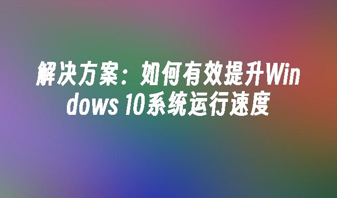 解决方案：如何有效提升Windows 10系统运行速度