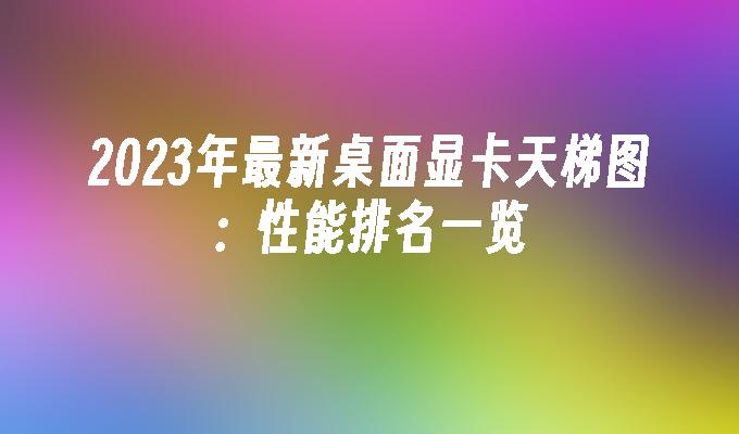 2023年最新桌面显卡天梯图：性能排名一览