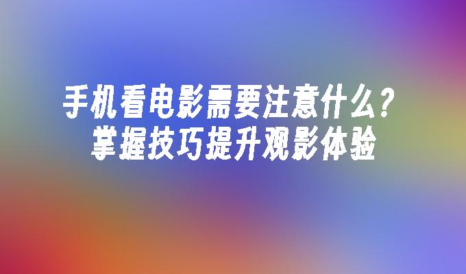 手机看电影需要注意什么？掌握技巧提升观影体验