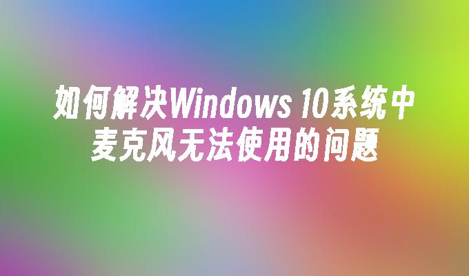 如何解决Windows 10系统中麦克风无法使用的问题