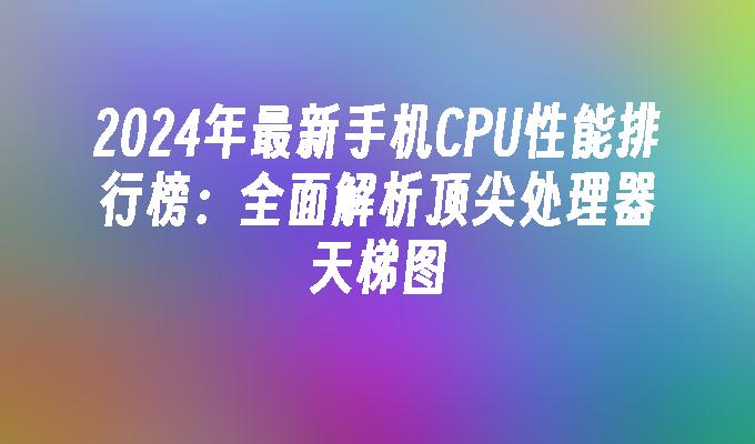 2024年最新手机CPU性能排行榜：全面解析顶尖处理器天梯图