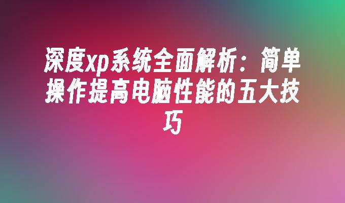 深度xp系统全面解析：简单操作提高电脑性能的五大技巧