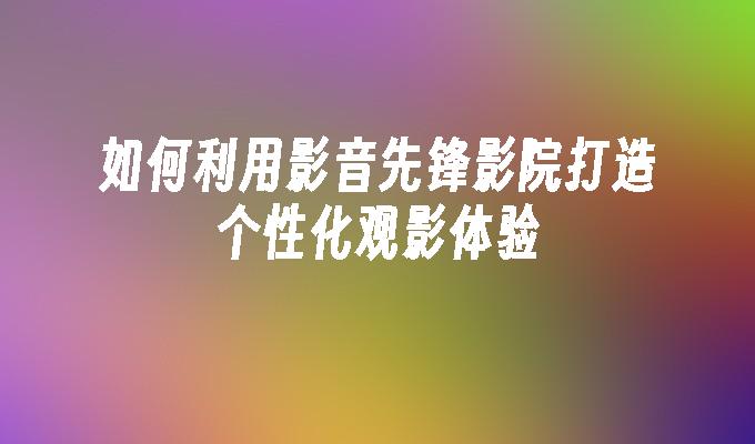 如何利用影音先锋影院打造个性化观影体验