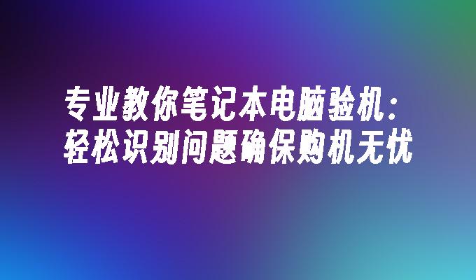 专业教你笔记本电脑验机：轻松识别问题确保购机无忧