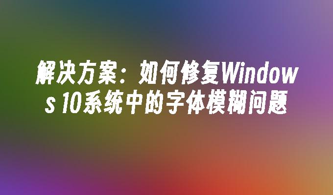 解决方案：如何修复Windows 10系统中的字体模糊问题