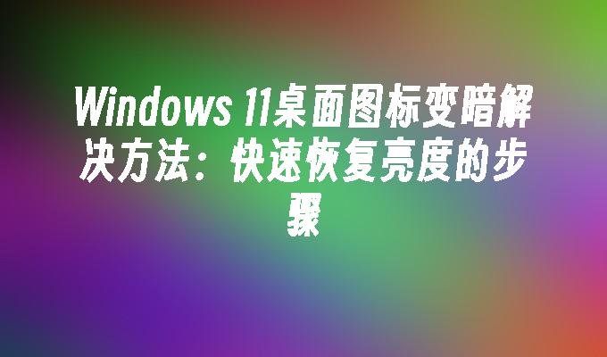 Windows 11桌面图标变暗解决方法：快速恢复亮度的步骤