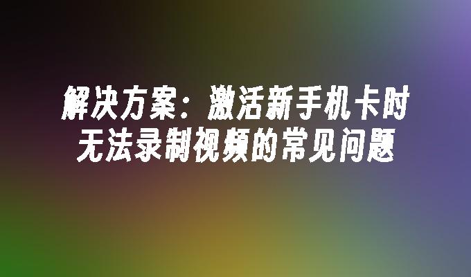 解决方案：激活新手机卡时无法录制视频的常见问题