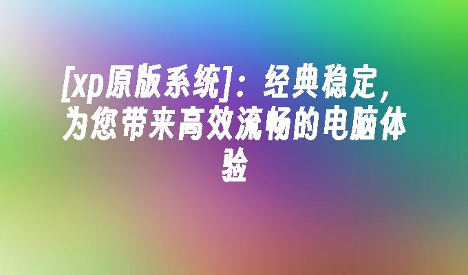 [xp原版系统]：经典稳定，为您带来高效流畅的电脑体验