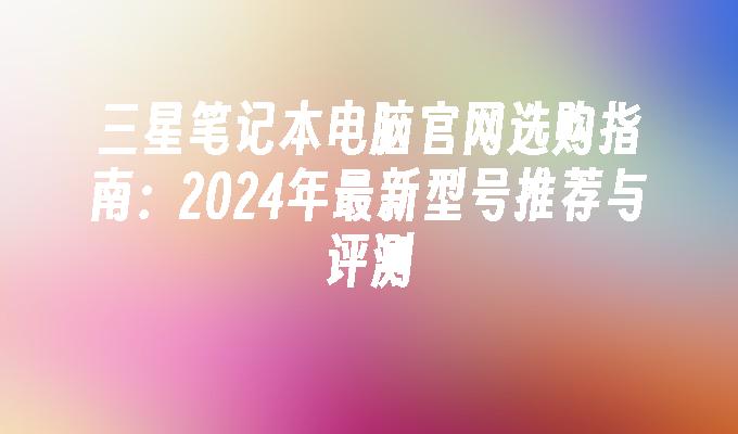 三星笔记本电脑官网选购指南：2024年最新型号推荐与评测