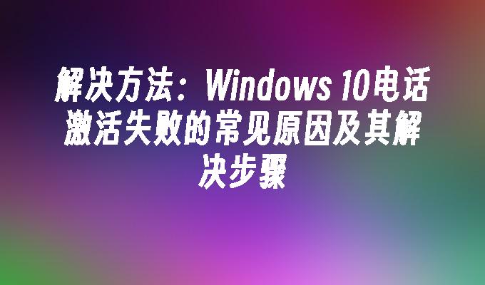 解决方法：Windows 10电话激活失败的常见原因及其解决步骤