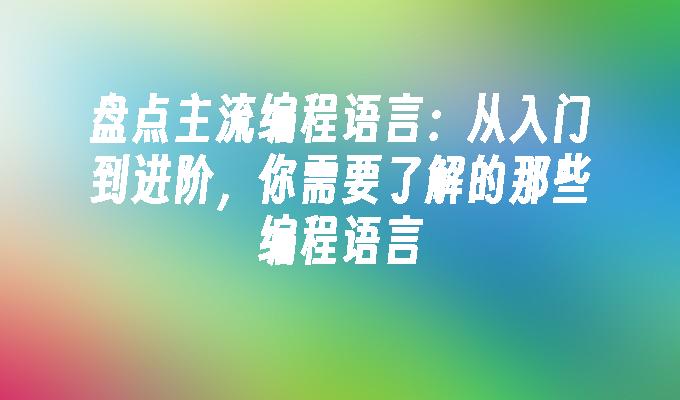 盘点主流编程语言：从入门到进阶，你需要了解的那些编程语言