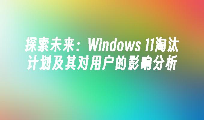 探索未来：Windows 11淘汰计划及其对用户的影响分析