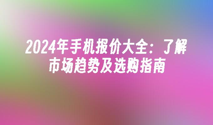 2024年手机报价大全：了解市场趋势及选购指南