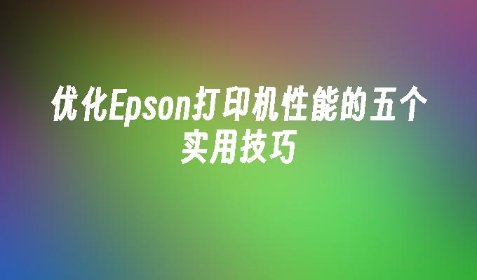 优化Epson打印机性能的五个实用技巧