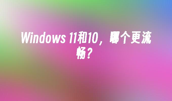 Windows 11和10，哪个更流畅？