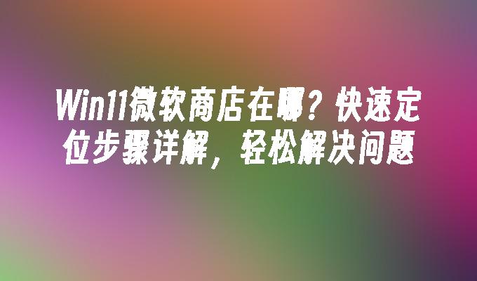 Win11微软商店在哪？快速定位步骤详解，轻松解决问题