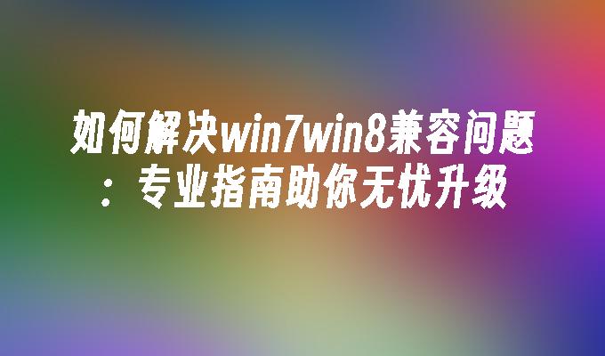 如何解决win7win8兼容问题：专业指南助你无忧升级