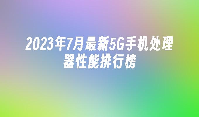 2023年7月最新5G手机处理器性能排行榜