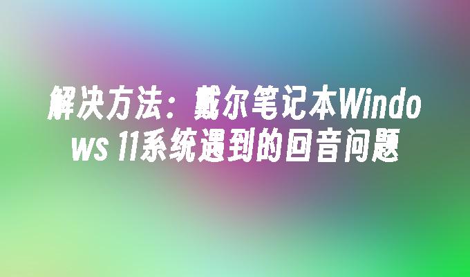 解决方法：戴尔笔记本Windows 11系统遇到的回音问题