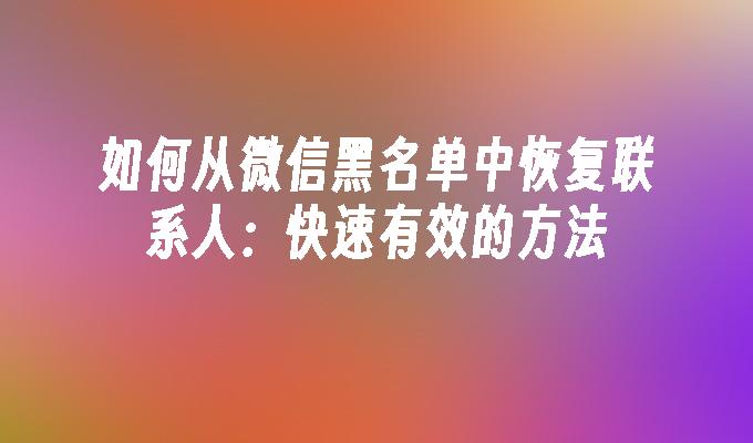 如何从微信黑名单中恢复联系人：快速有效的方法