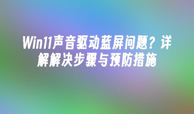 Win11声音驱动蓝屏问题？详解解决步骤与预防措施