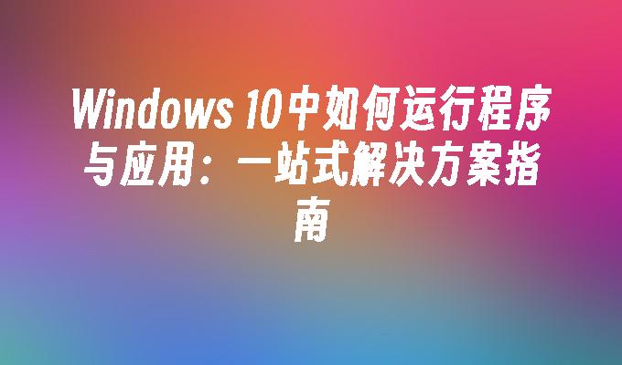 Windows 10中如何运行程序与应用：一站式解决方案指南