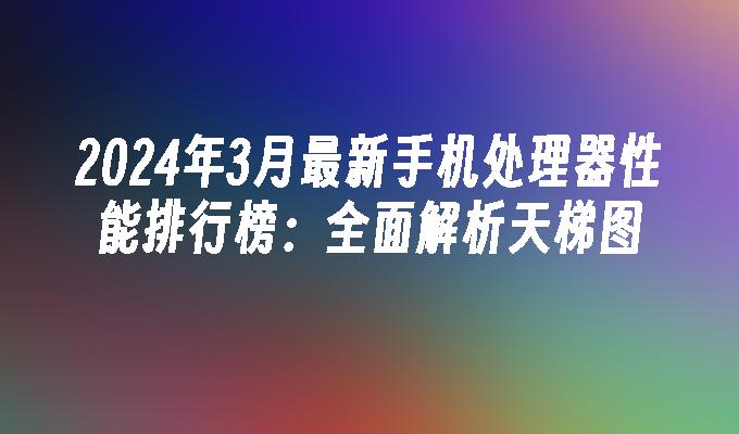 2024年3月最新手机处理器性能排行榜：全面解析天梯图