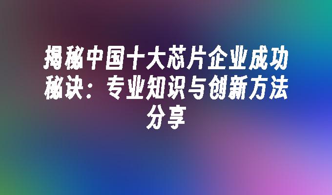 揭秘中国十大芯片企业成功秘诀：专业知识与创新方法分享