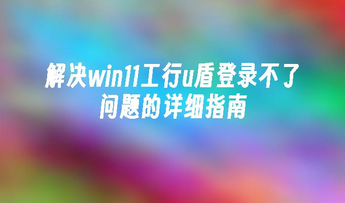 解决win11工行u盾登录不了问题的详细指南