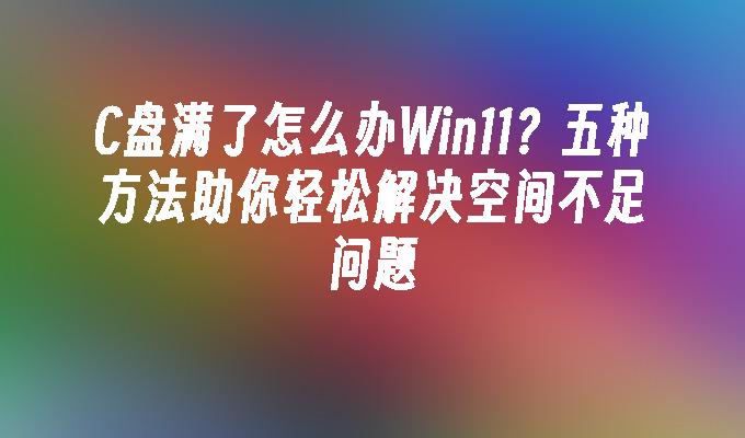 C盘满了怎么办Win11？五种方法助你轻松解决空间不足问题