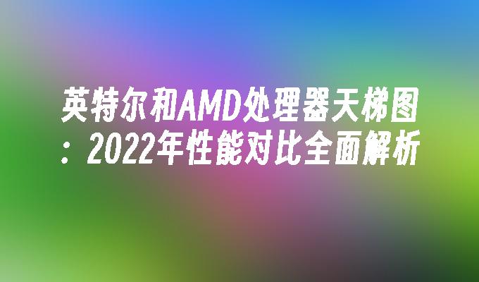 英特尔和AMD处理器天梯图：2022年性能对比全面解析