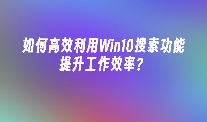 如何高效利用Win10搜索功能提升工作效率？