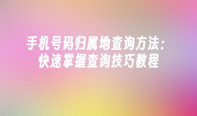 手机号码归属地查询方法：快速掌握查询技巧教程