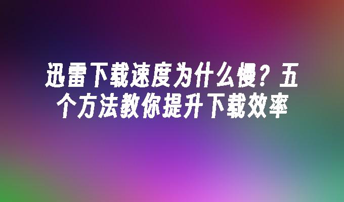 迅雷下载速度为什么慢？五个方法教你提升下载效率