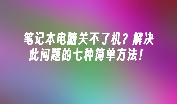 笔记本电脑关不了机？解决此问题的七种简单方法！