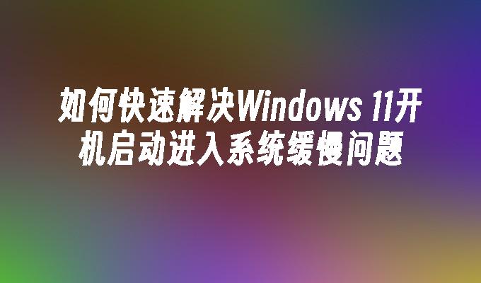 如何快速解决Windows 11开机启动进入系统缓慢问题