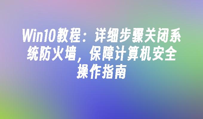 Win10教程：详细步骤关闭系统防火墙，保障计算机安全操作指南