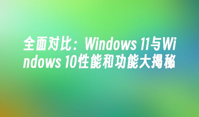 全面对比：Windows 11与Windows 10性能和功能大揭秘