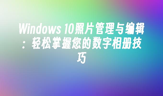 Windows 10照片管理与编辑：轻松掌握您的数字相册技巧