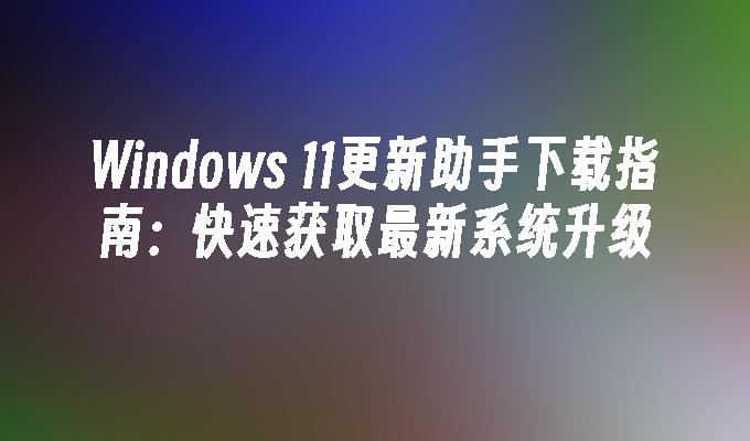 Windows 11更新助手下载指南：快速获取最新系统升级