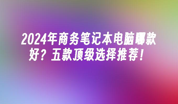 2024年商务笔记本电脑哪款好？五款顶级选择推荐！