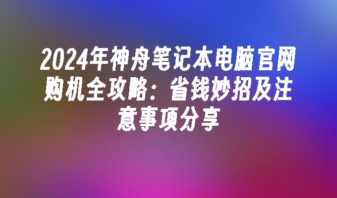 2024年神舟笔记本电脑官网购机全攻略：省钱妙招及注意事项分享